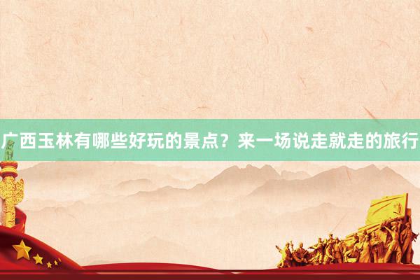 广西玉林有哪些好玩的景点？来一场说走就走的旅行