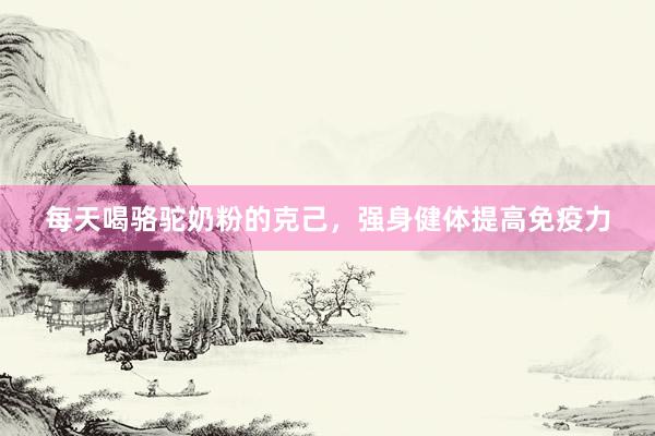 每天喝骆驼奶粉的克己，强身健体提高免疫力