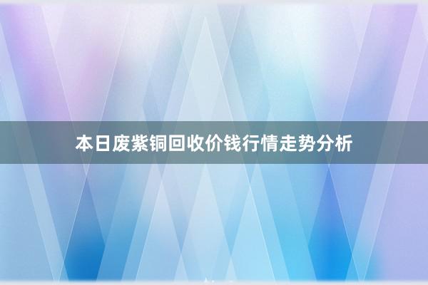 本日废紫铜回收价钱行情走势分析